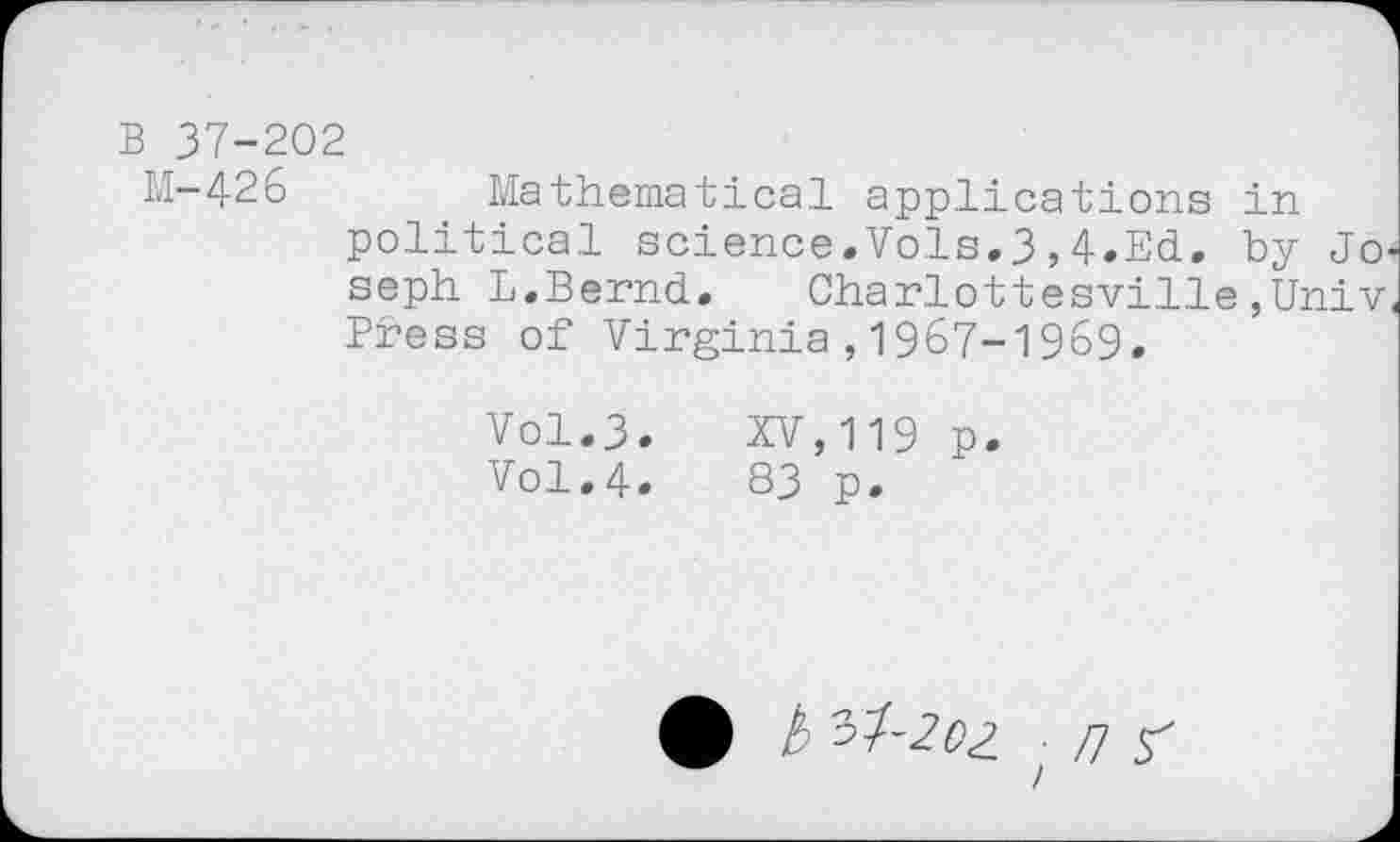 ﻿B 37-202
M-426	Mathematical applications in
political science.Vols.3,4.Ed. by Jo* seph L.Bernd. Charlottesville,Univ. Press of Virginia,1967-1969.
Vol.3. XV,119 p.
Vol.4.	83 p.